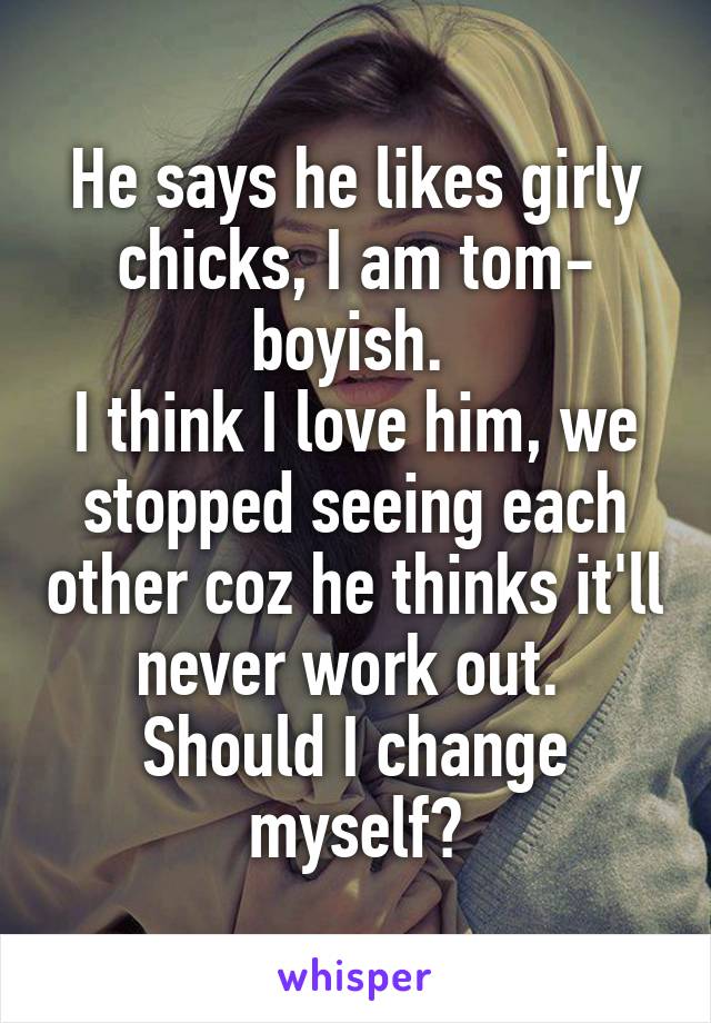 He says he likes girly chicks, I am tom- boyish. 
I think I love him, we stopped seeing each other coz he thinks it'll never work out. 
Should I change myself?