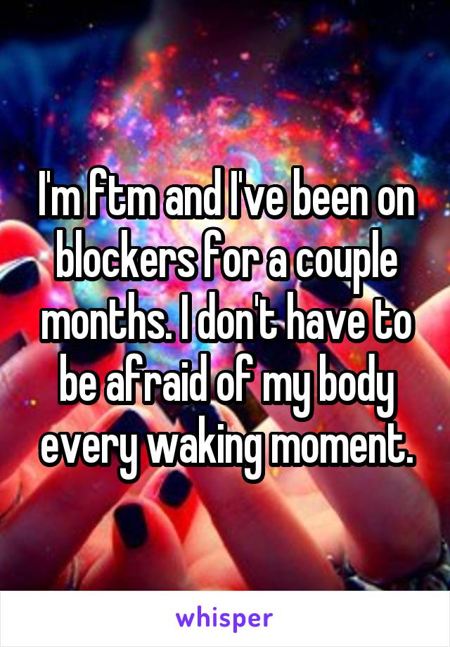 I'm ftm and I've been on blockers for a couple months. I don't have to be afraid of my body every waking moment.