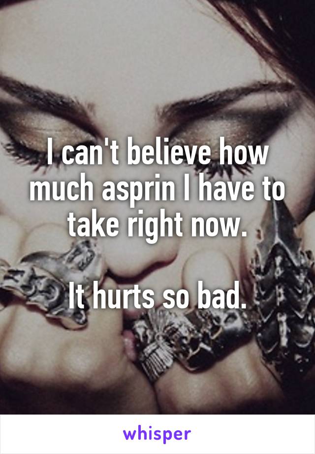 I can't believe how much asprin I have to take right now.

It hurts so bad.