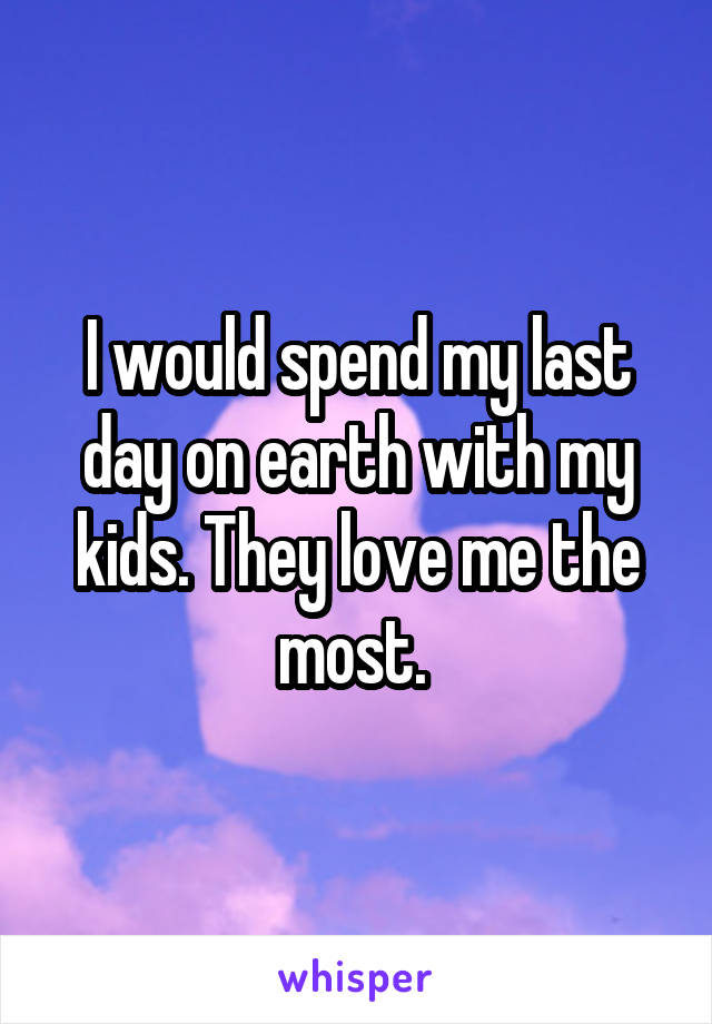 I would spend my last day on earth with my kids. They love me the most. 