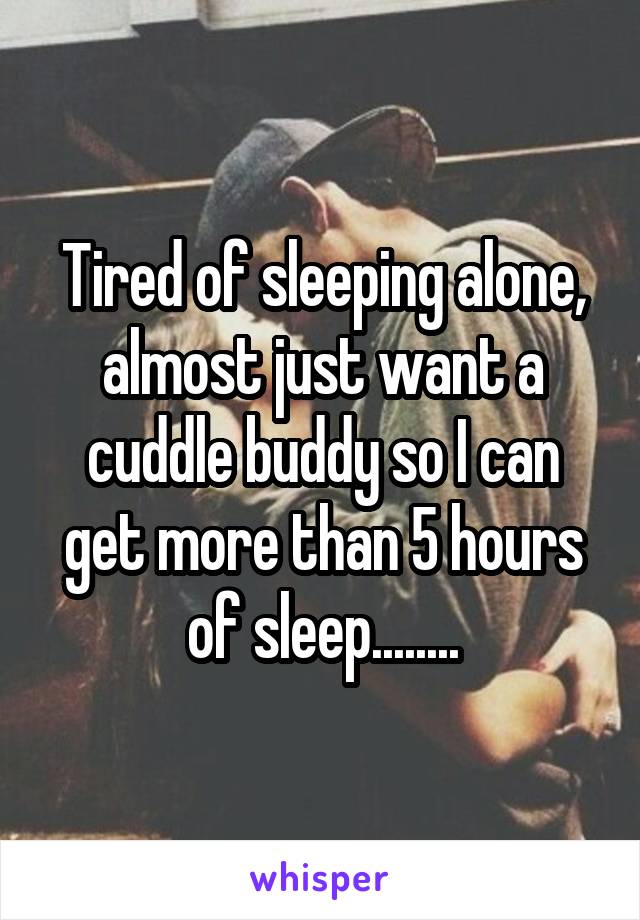 Tired of sleeping alone, almost just want a cuddle buddy so I can get more than 5 hours of sleep........