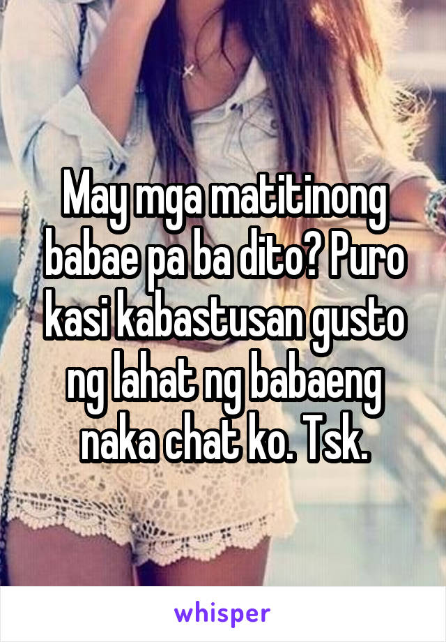 May mga matitinong babae pa ba dito? Puro kasi kabastusan gusto ng lahat ng babaeng naka chat ko. Tsk.