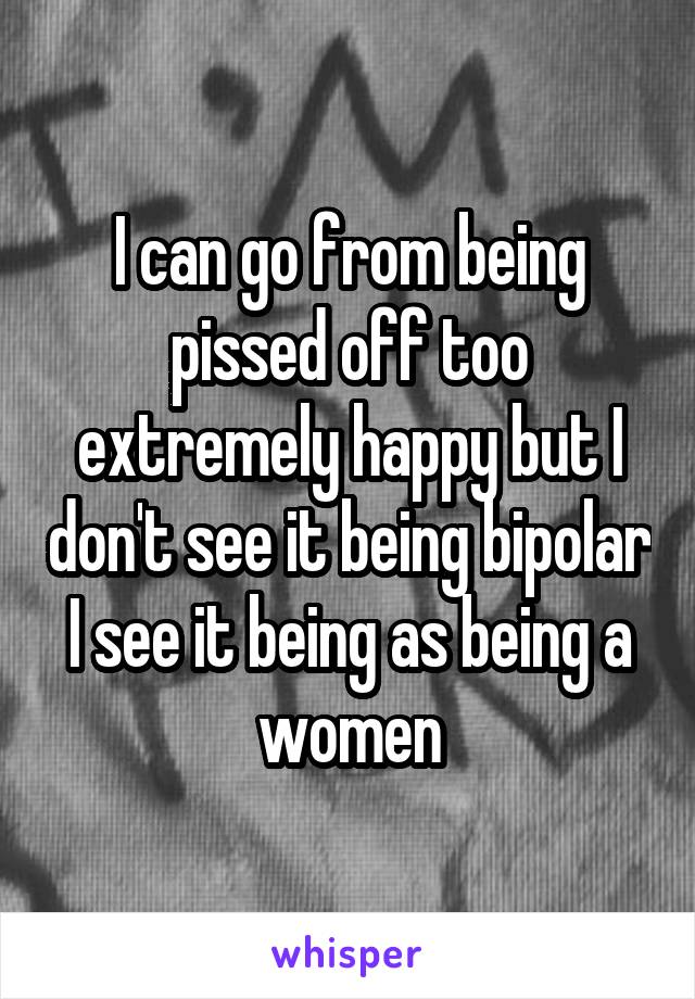 I can go from being pissed off too extremely happy but I don't see it being bipolar I see it being as being a women