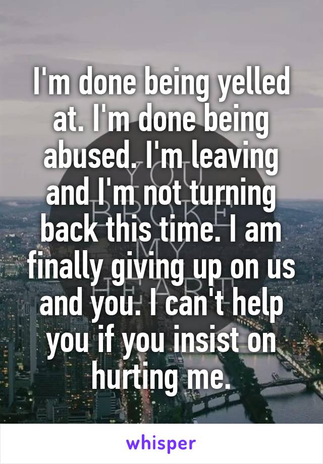 I'm done being yelled at. I'm done being abused. I'm leaving and I'm not turning back this time. I am finally giving up on us and you. I can't help you if you insist on hurting me.