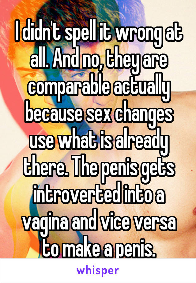 I didn't spell it wrong at all. And no, they are comparable actually because sex changes use what is already there. The penis gets introverted into a vagina and vice versa to make a penis.