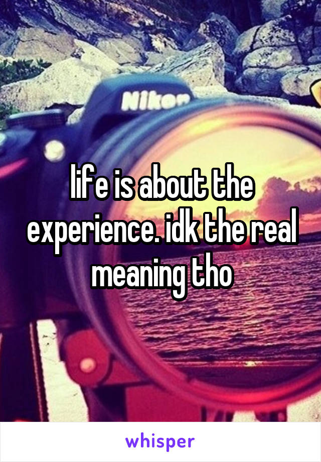 life is about the experience. idk the real meaning tho