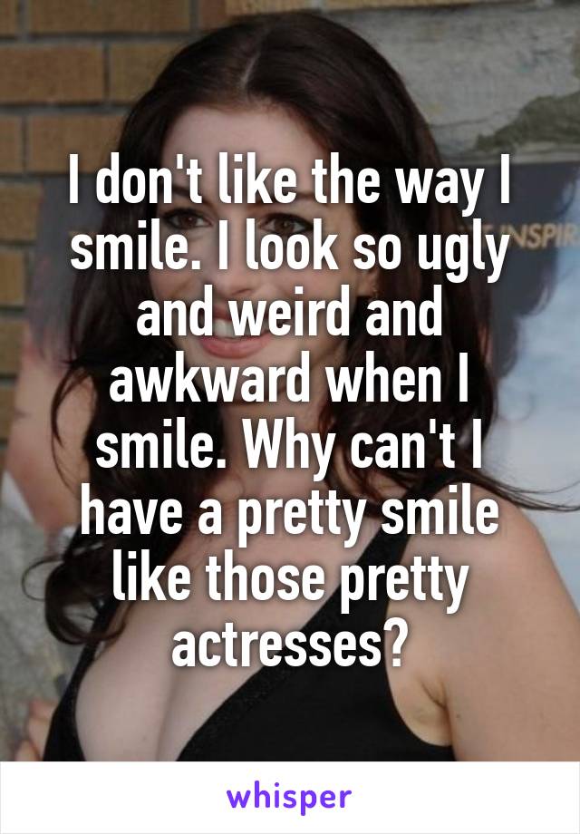 I don't like the way I smile. I look so ugly and weird and awkward when I smile. Why can't I have a pretty smile like those pretty actresses?