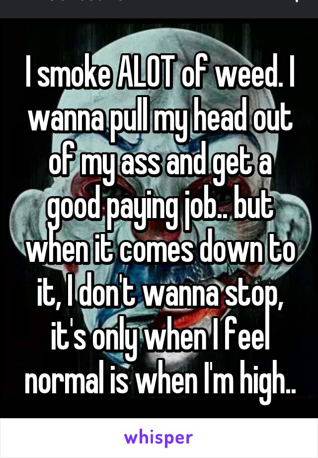 I smoke ALOT of weed. I wanna pull my head out of my ass and get a good paying job.. but when it comes down to it, I don't wanna stop, it's only when I feel normal is when I'm high..