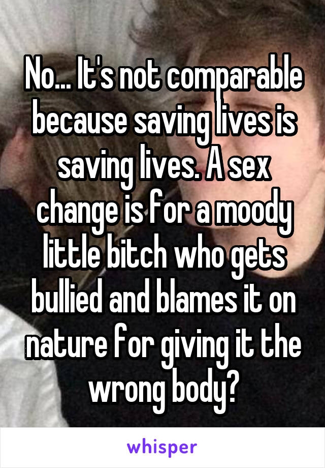 No... It's not comparable because saving lives is saving lives. A sex change is for a moody little bitch who gets bullied and blames it on nature for giving it the wrong body?