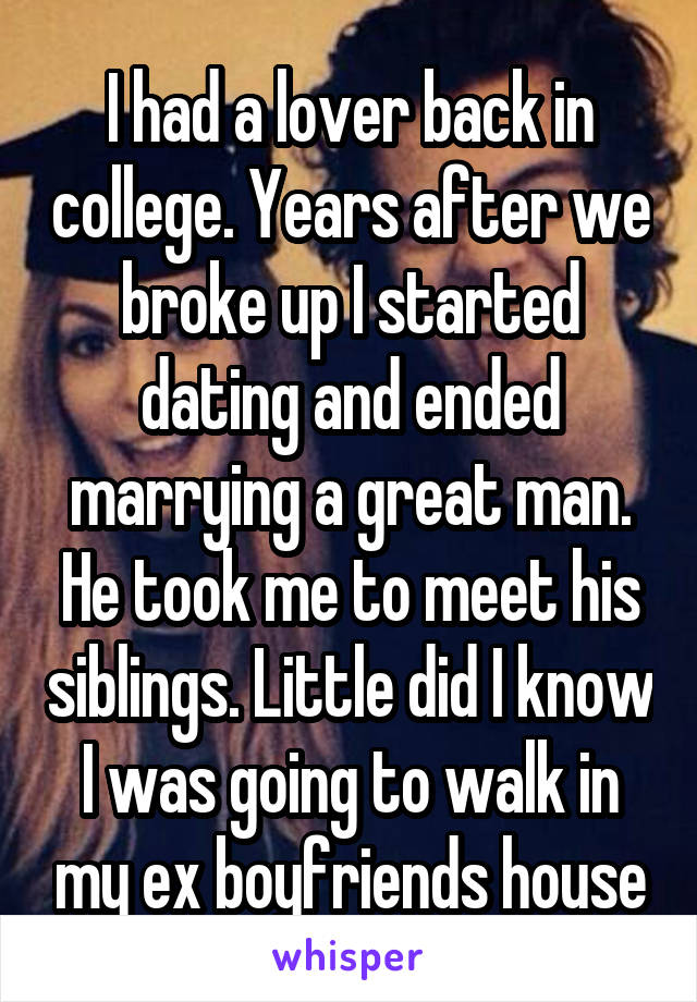 I had a lover back in college. Years after we broke up I started dating and ended marrying a great man. He took me to meet his siblings. Little did I know I was going to walk in my ex boyfriends house