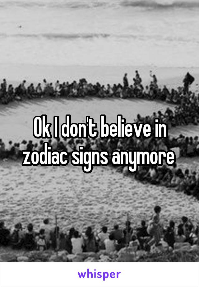 Ok I don't believe in zodiac signs anymore 