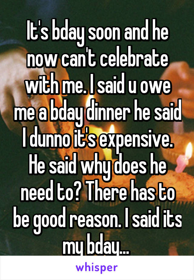 It's bday soon and he now can't celebrate with me. I said u owe me a bday dinner he said I dunno it's expensive. He said why does he need to? There has to be good reason. I said its my bday... 