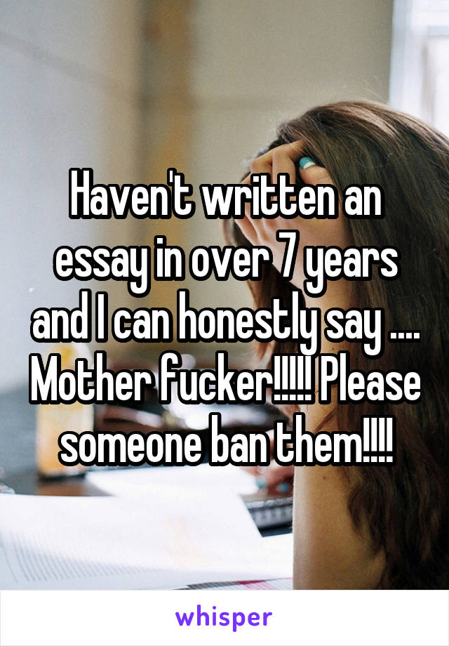 Haven't written an essay in over 7 years and I can honestly say .... Mother fucker!!!!! Please someone ban them!!!!