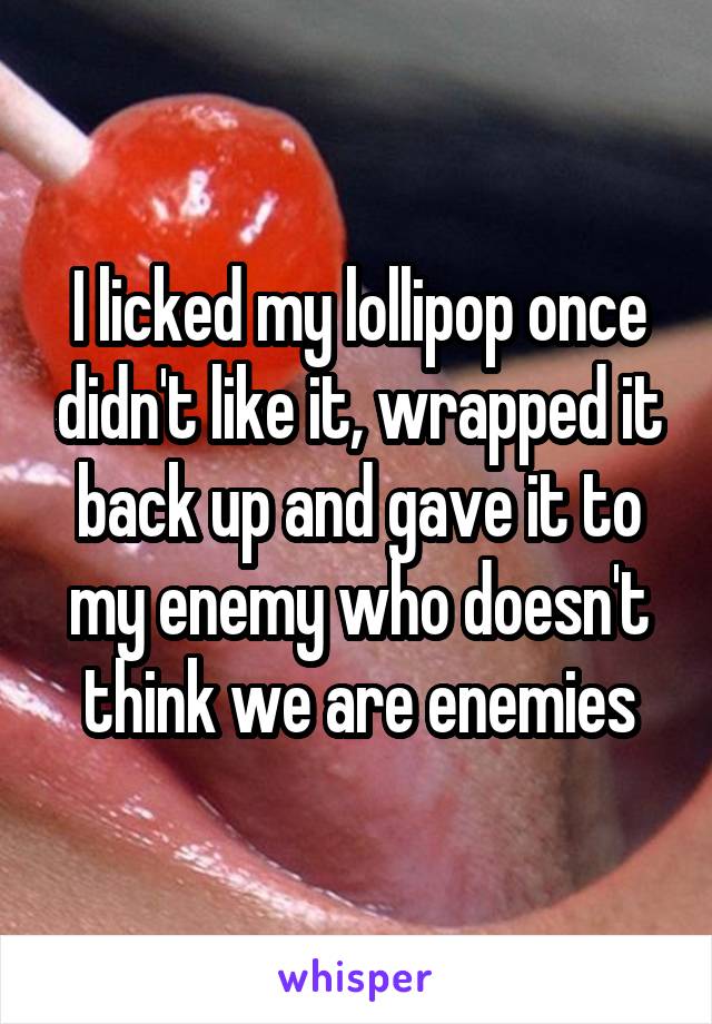 I licked my lollipop once didn't like it, wrapped it back up and gave it to my enemy who doesn't think we are enemies