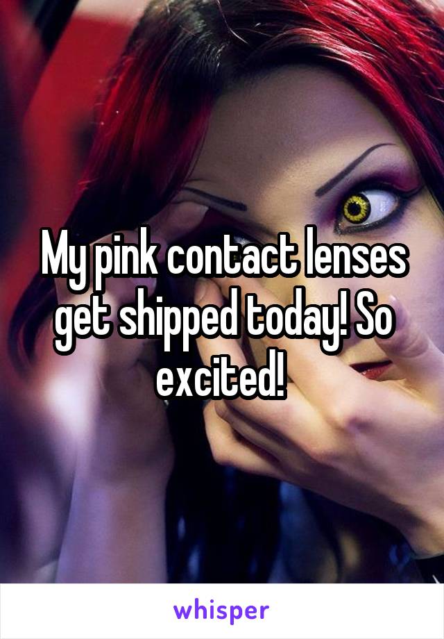 My pink contact lenses get shipped today! So excited! 