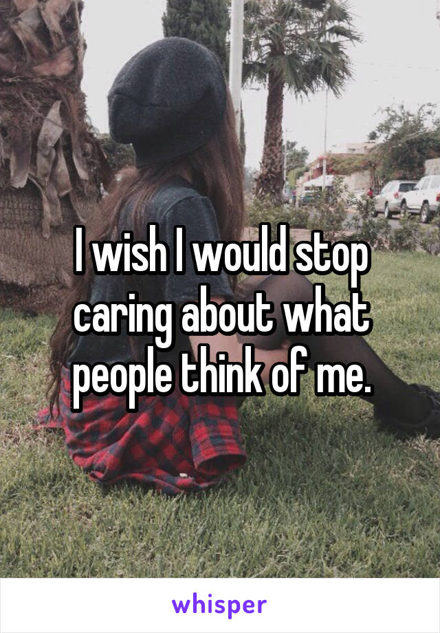 I wish I would stop caring about what people think of me.