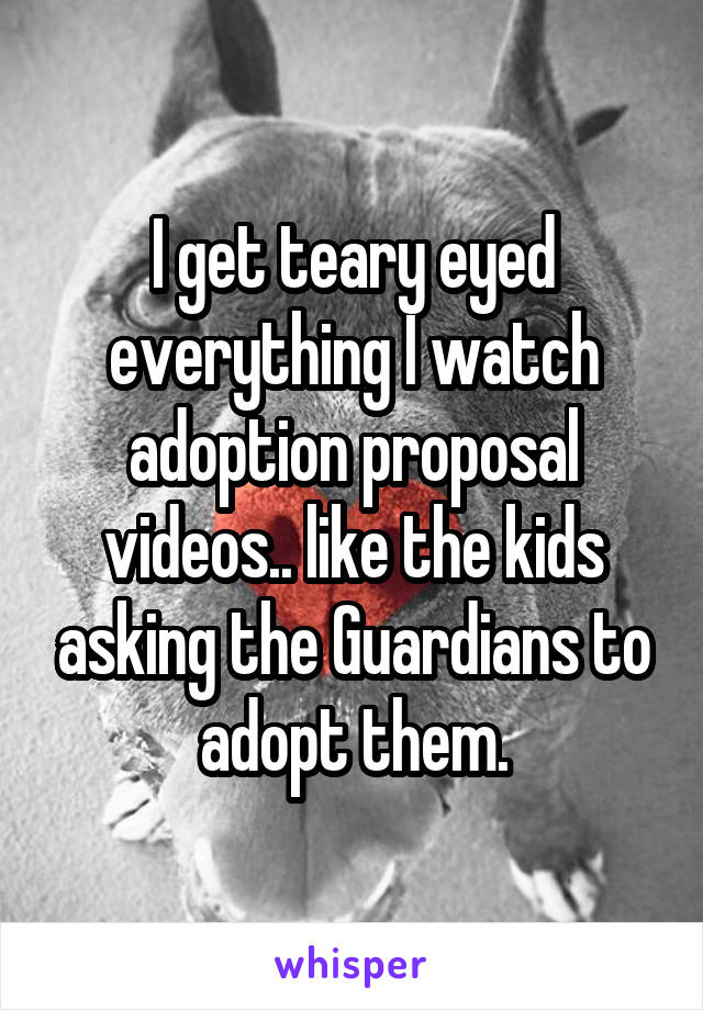 I get teary eyed everything I watch adoption proposal videos.. like the kids asking the Guardians to adopt them.