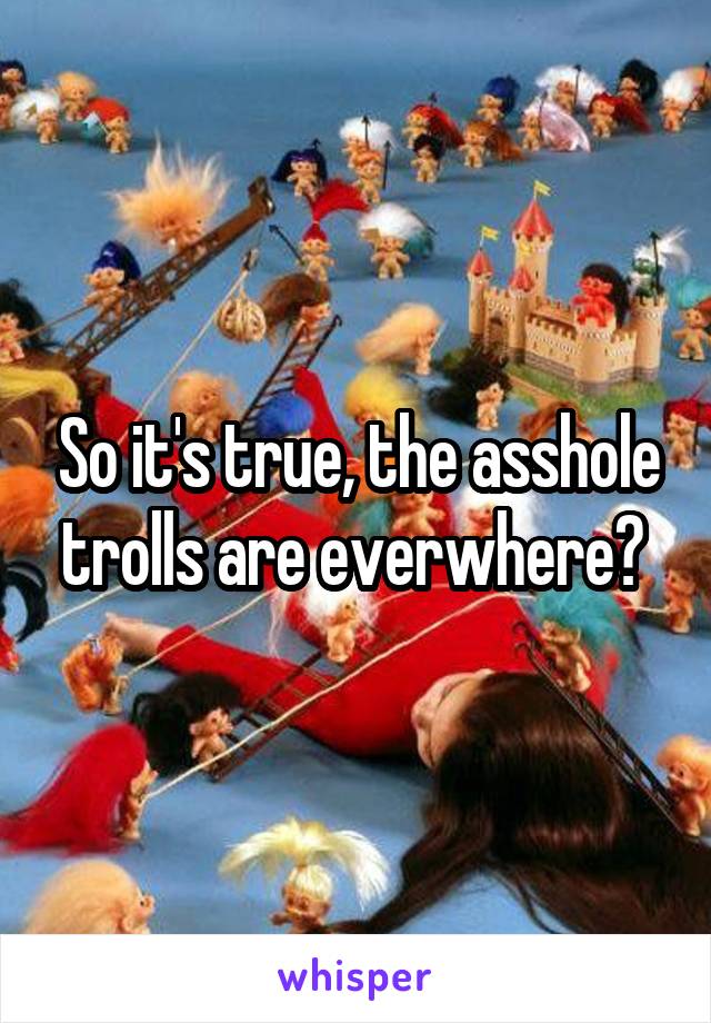 So it's true, the asshole trolls are everwhere? 