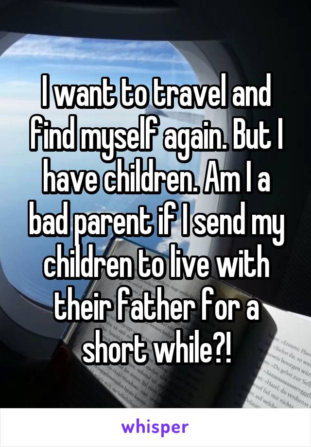 I want to travel and find myself again. But I have children. Am I a bad parent if I send my children to live with their father for a short while?!