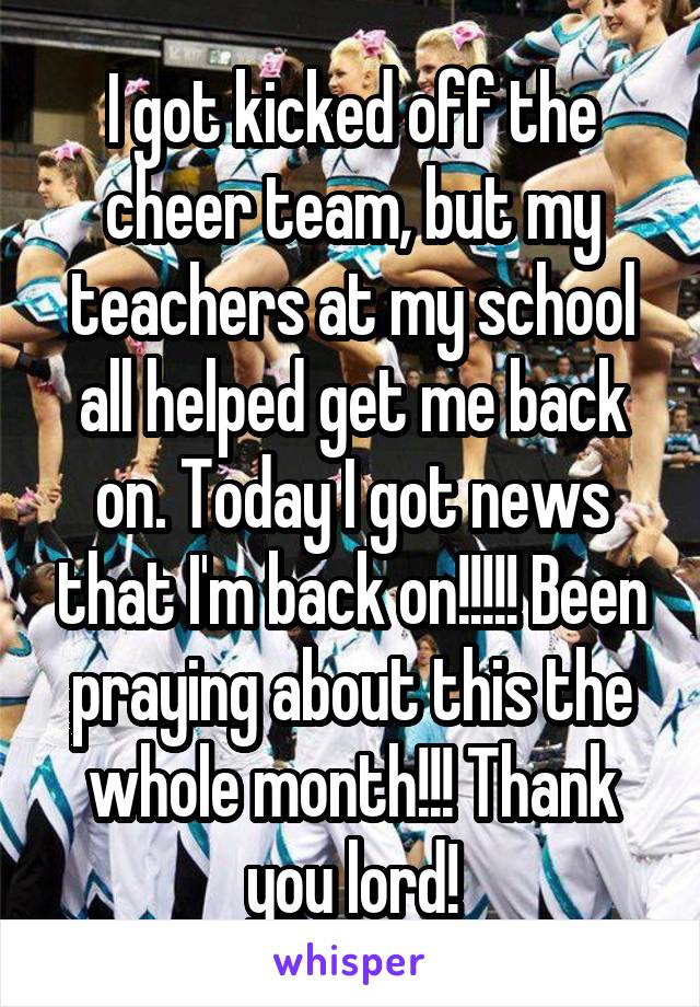 I got kicked off the cheer team, but my teachers at my school all helped get me back on. Today I got news that I'm back on!!!!! Been praying about this the whole month!!! Thank you lord!