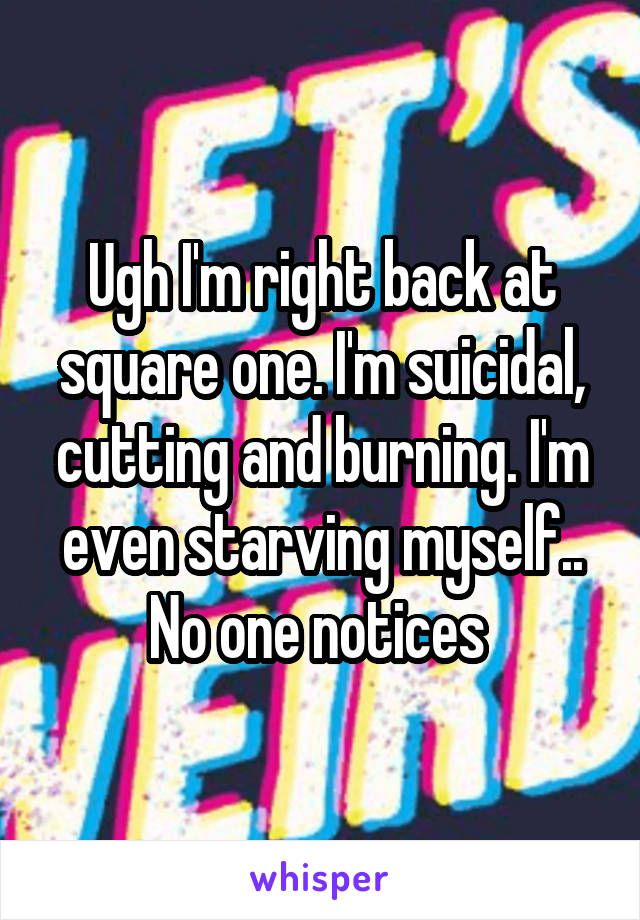 Ugh I'm right back at square one. I'm suicidal, cutting and burning. I'm even starving myself.. No one notices 