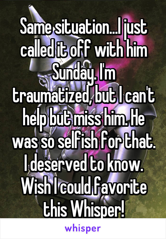 Same situation...I just called it off with him Sunday. I'm traumatized, but I can't help but miss him. He was so selfish for that. I deserved to know. Wish I could favorite this Whisper!