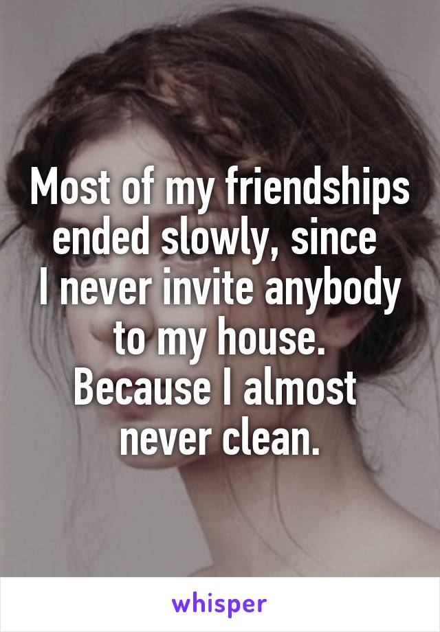 Most of my friendships ended slowly, since 
I never invite anybody to my house.
Because I almost 
never clean.