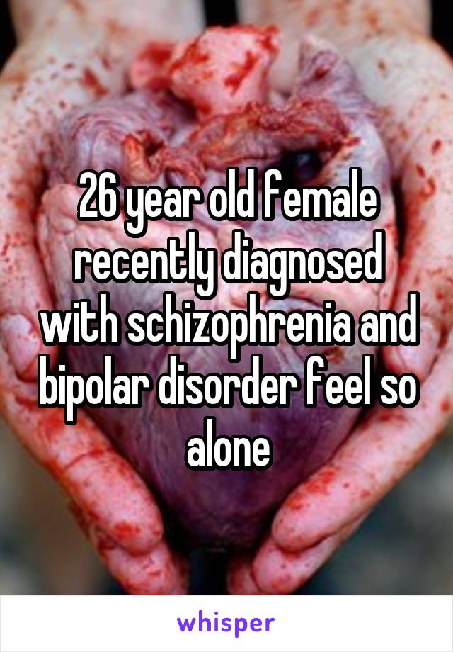 26 year old female recently diagnosed with schizophrenia and bipolar disorder feel so alone