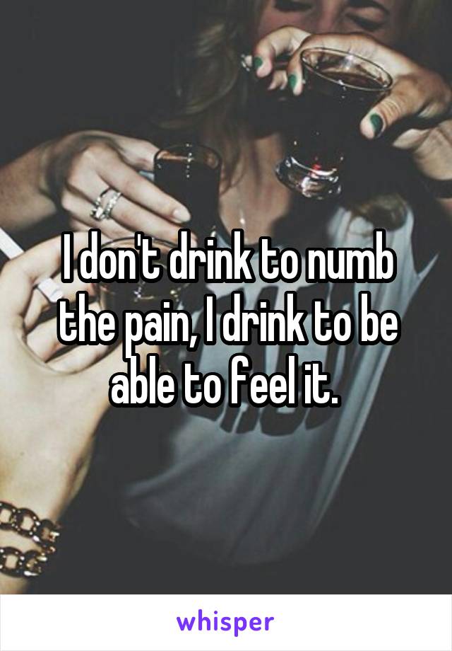 I don't drink to numb the pain, I drink to be able to feel it. 