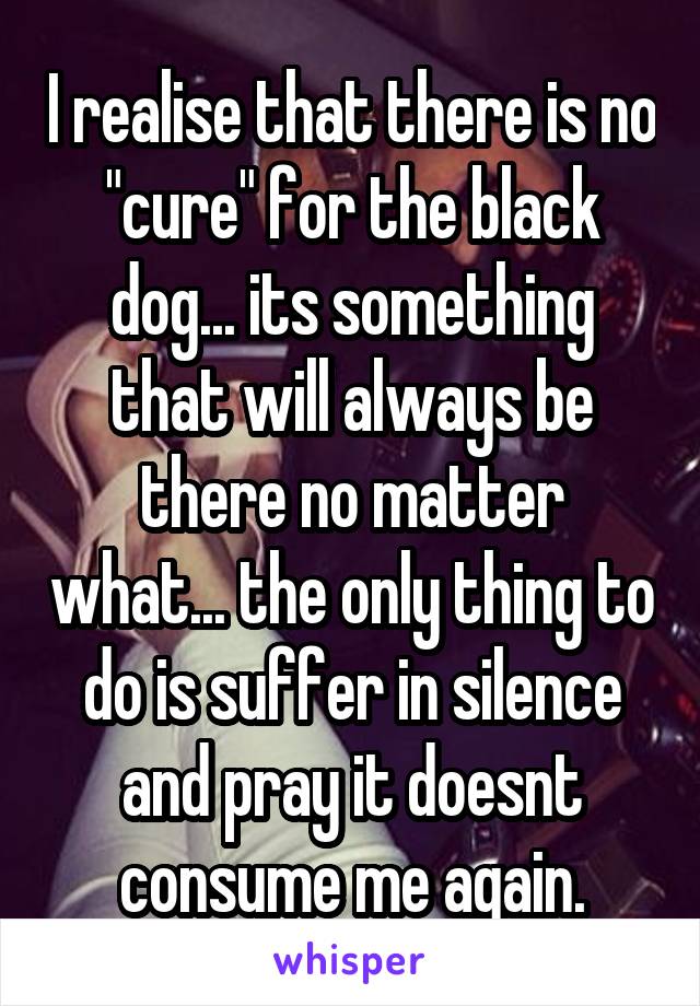 I realise that there is no "cure" for the black dog... its something that will always be there no matter what... the only thing to do is suffer in silence and pray it doesnt consume me again.