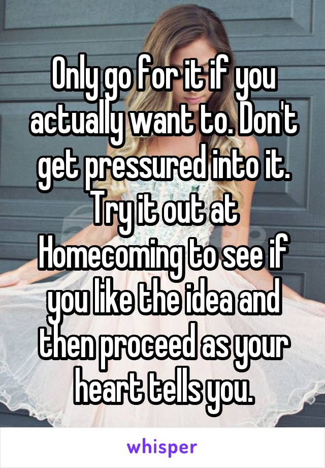 Only go for it if you actually want to. Don't get pressured into it. Try it out at Homecoming to see if you like the idea and then proceed as your heart tells you.