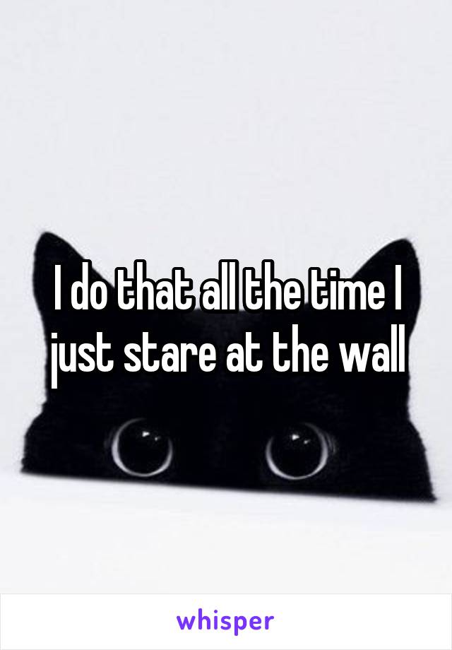 I do that all the time I just stare at the wall