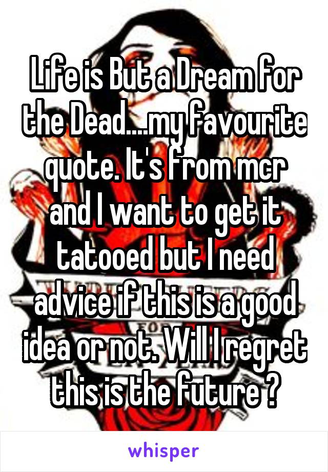 Life is But a Dream for the Dead....my favourite quote. It's from mcr and I want to get it tatooed but I need advice if this is a good idea or not. Will I regret this is the future ?