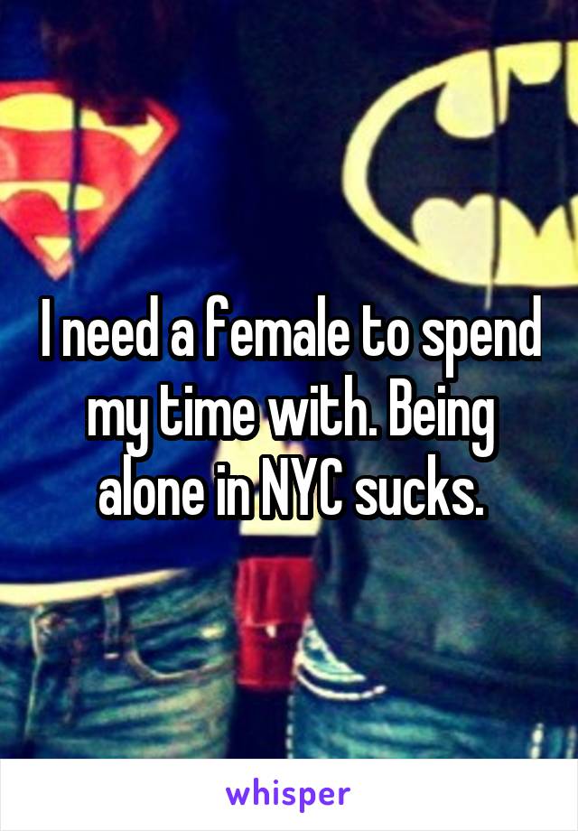 I need a female to spend my time with. Being alone in NYC sucks.