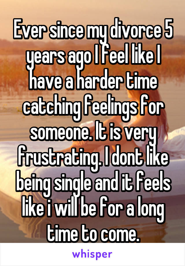 Ever since my divorce 5 years ago I feel like I have a harder time catching feelings for someone. It is very frustrating. I dont like being single and it feels like i will be for a long time to come.