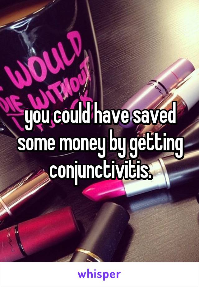 you could have saved some money by getting conjunctivitis.