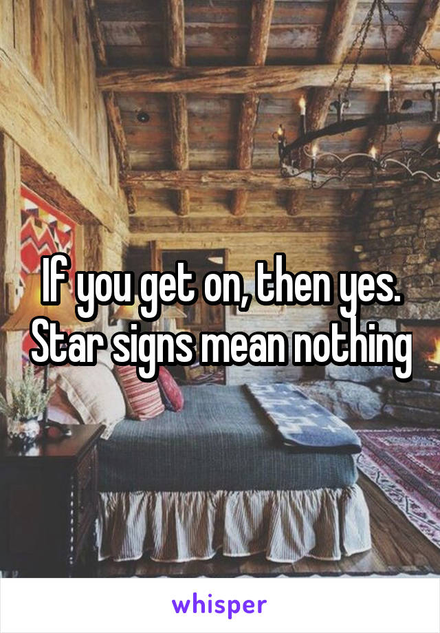 If you get on, then yes. Star signs mean nothing