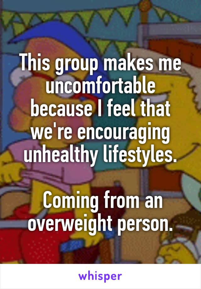 This group makes me uncomfortable because I feel that we're encouraging unhealthy lifestyles.

 Coming from an overweight person.