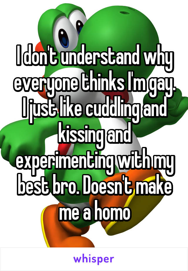 I don't understand why everyone thinks I'm gay. I just like cuddling and kissing and experimenting with my best bro. Doesn't make me a homo