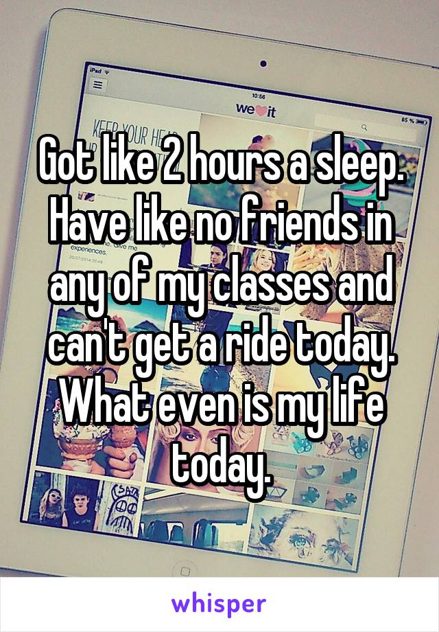 Got like 2 hours a sleep. Have like no friends in any of my classes and can't get a ride today. What even is my life today.