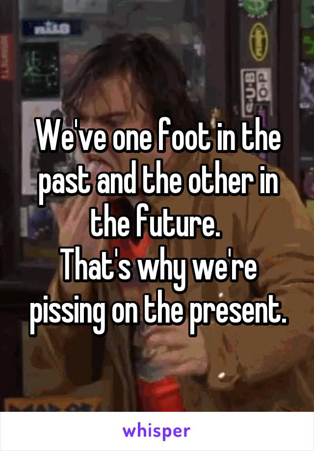 We've one foot in the past and the other in the future. 
That's why we're pissing on the present.