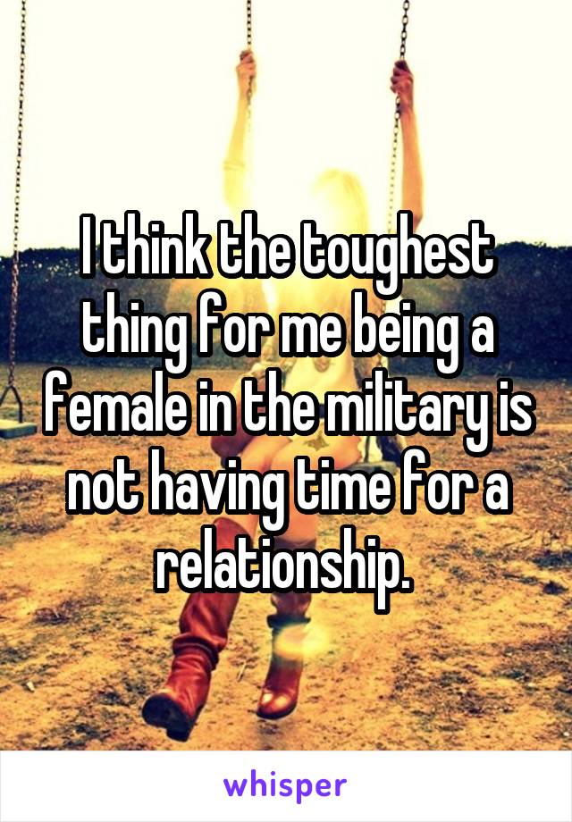 I think the toughest thing for me being a female in the military is not having time for a relationship. 