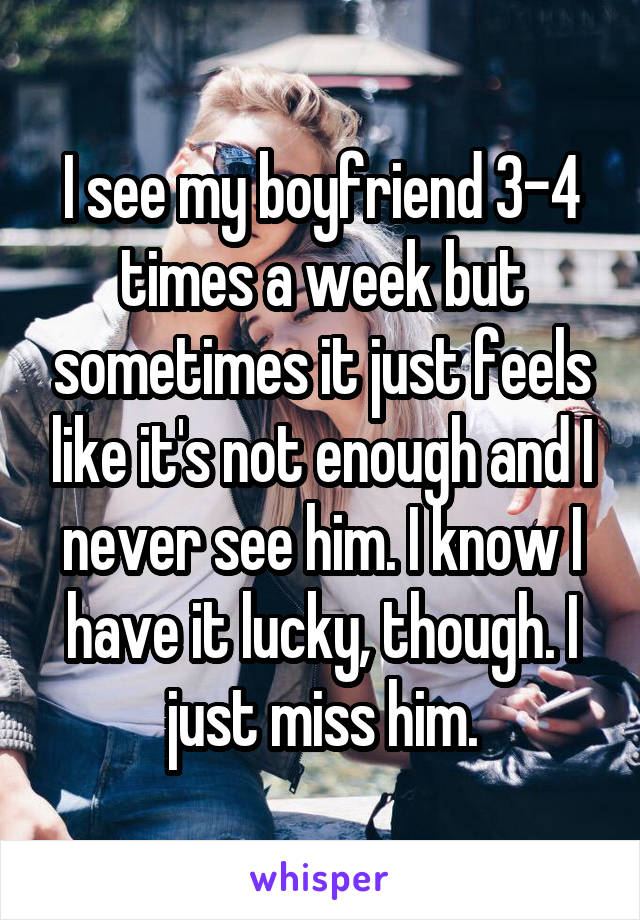 I see my boyfriend 3-4 times a week but sometimes it just feels like it's not enough and I never see him. I know I have it lucky, though. I just miss him.