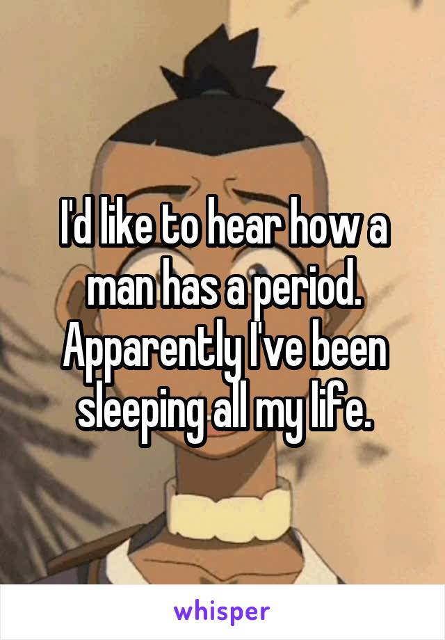 I'd like to hear how a man has a period. Apparently I've been sleeping all my life.