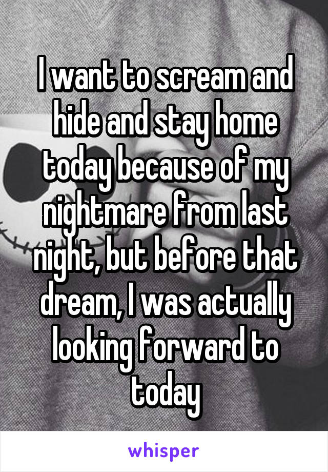 I want to scream and hide and stay home today because of my nightmare from last night, but before that dream, I was actually looking forward to today