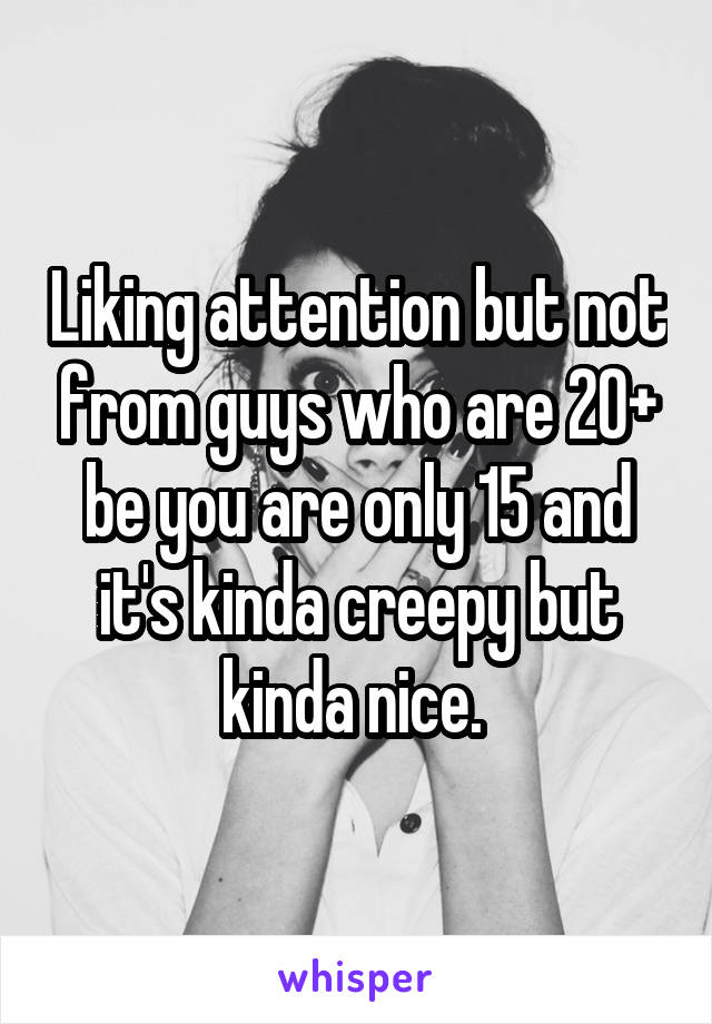 Liking attention but not from guys who are 20+ be you are only 15 and it's kinda creepy but kinda nice. 