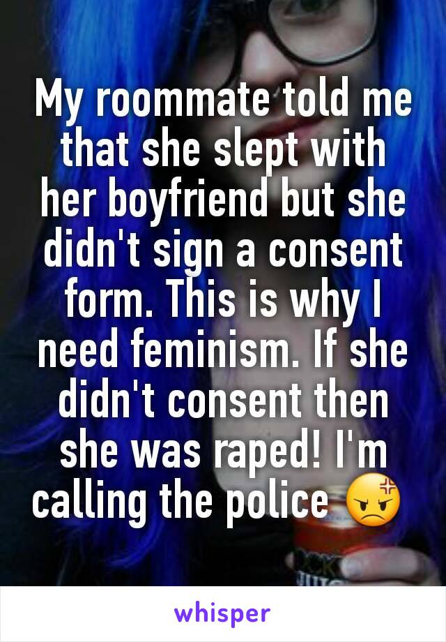 My roommate told me that she slept with her boyfriend but she didn't sign a consent form. This is why I need feminism. If she didn't consent then she was raped! I'm calling the police 😡 