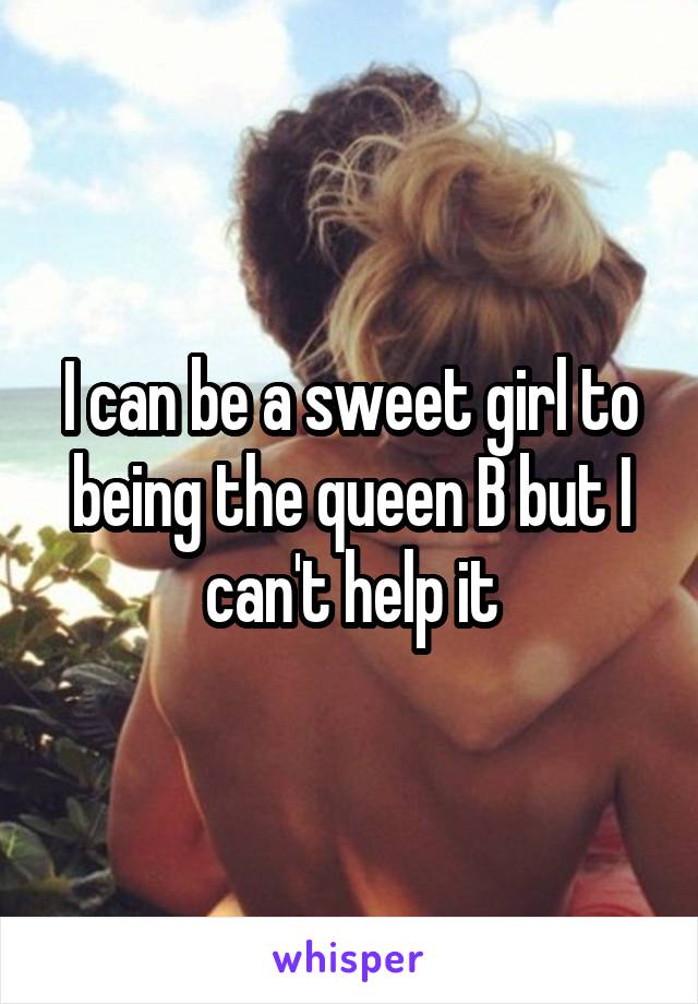 I can be a sweet girl to being the queen B but I can't help it