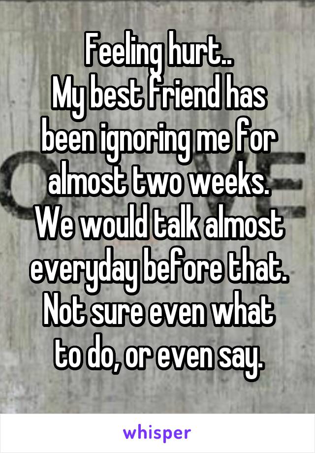 Feeling hurt..
My best friend has been ignoring me for almost two weeks.
We would talk almost everyday before that.
Not sure even what to do, or even say.
