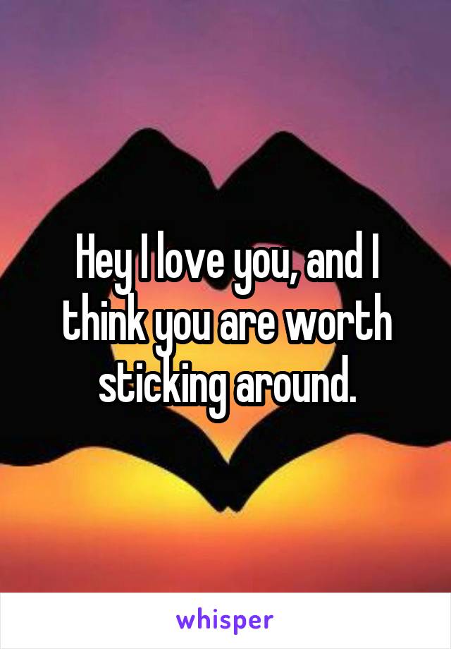 Hey I love you, and I think you are worth sticking around.